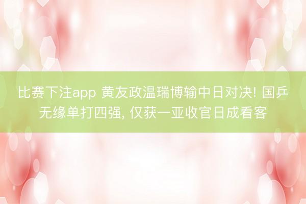比赛下注app 黄友政温瑞博输中日对决! 国乒无缘单打四强, 仅获一亚收官日成看客