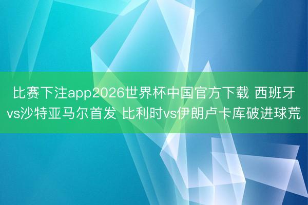 比赛下注app2026世界杯中国官方下载 西班牙vs沙特亚马尔首发 比利时vs伊朗卢卡库破进球荒